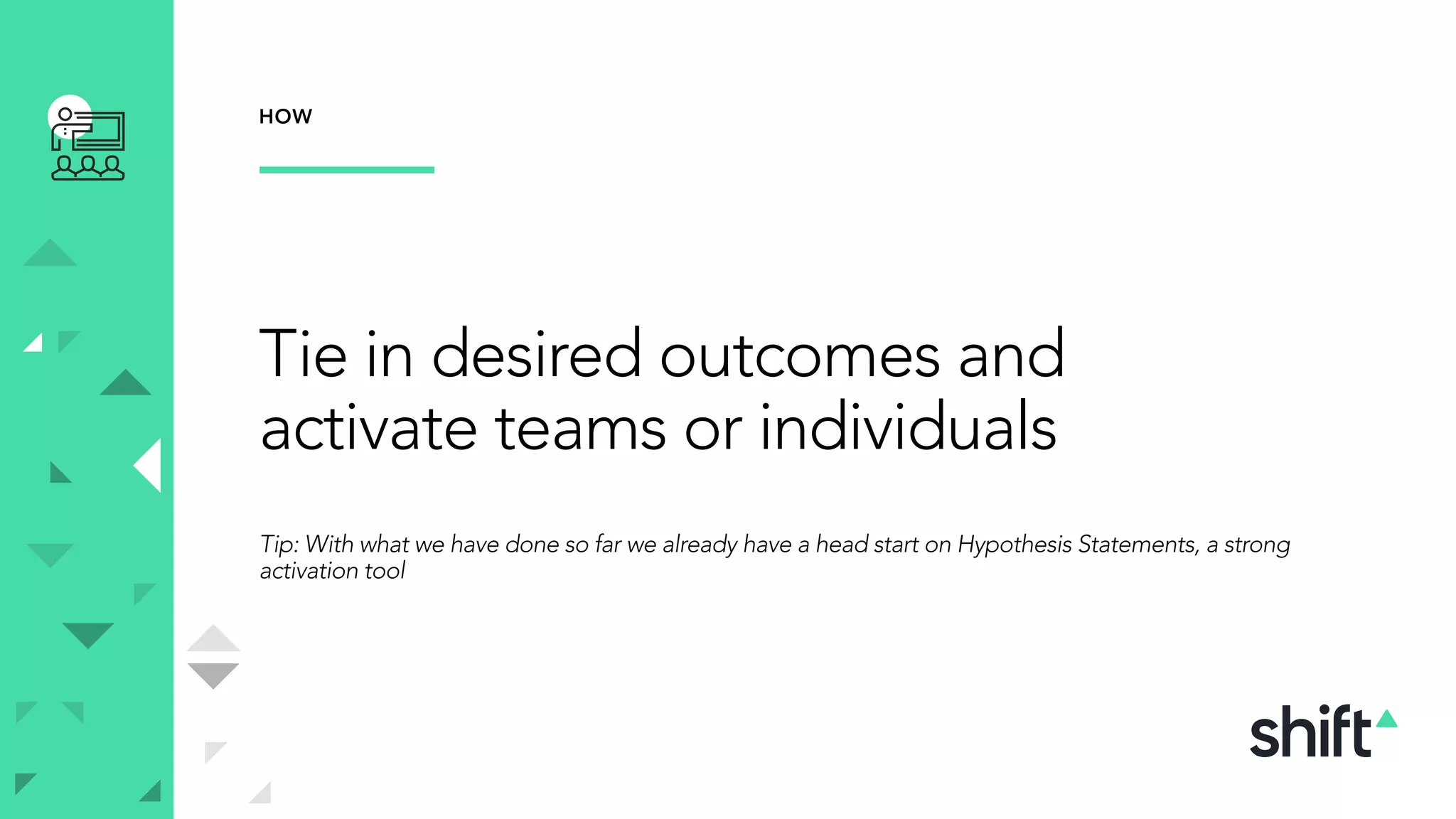 Tie in desired outcomes and
activate teams or individuals
Tip: With what we have done so far we already have a head start on Hypothesis Statements, a strong
activation tool
HOW
 
