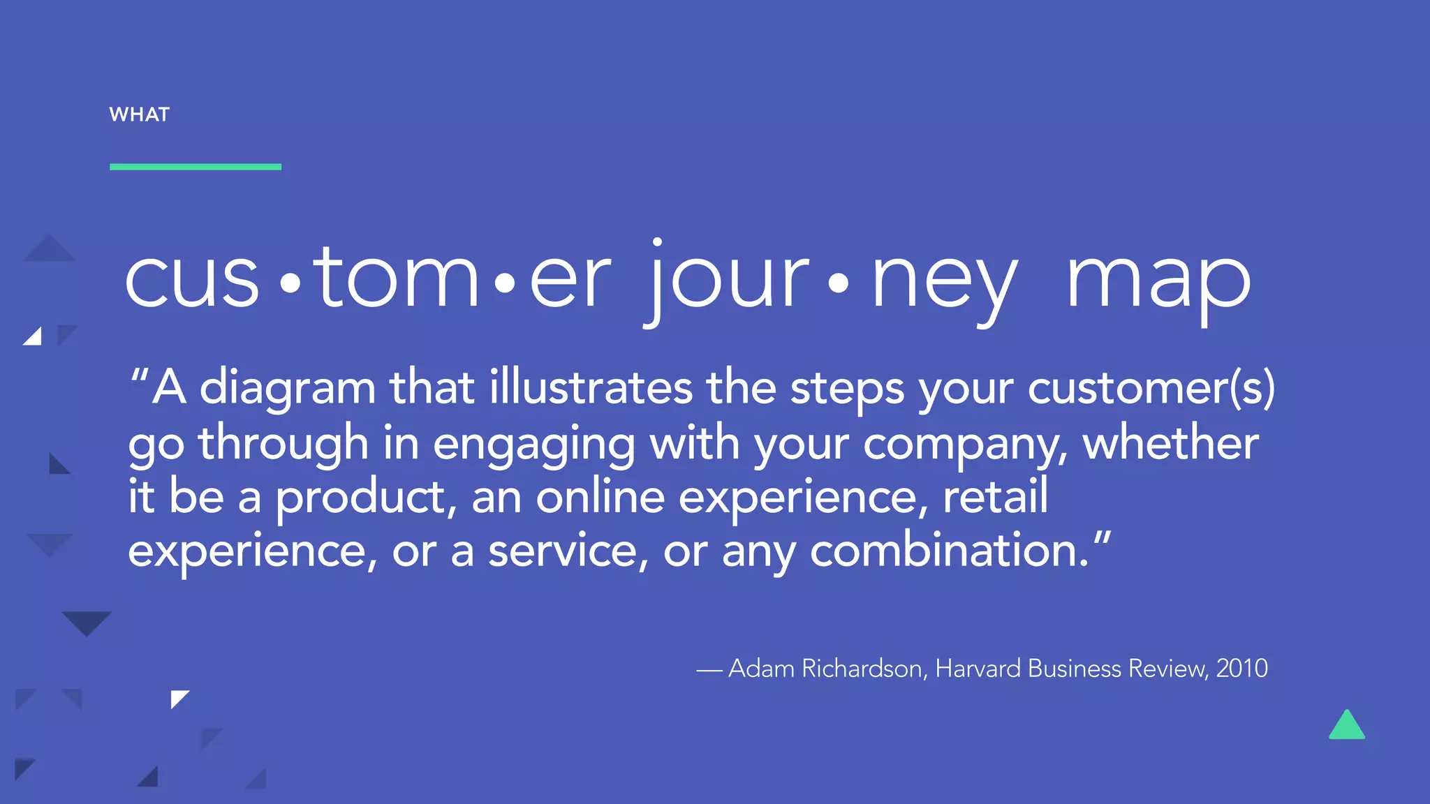 tom er jour ney mapcus
“A diagram that illustrates the steps your customer(s)
go through in engaging with your company, whether
it be a product, an online experience, retail
experience, or a service, or any combination.” 
— Adam Richardson, Harvard Business Review, 2010
WHAT
 
