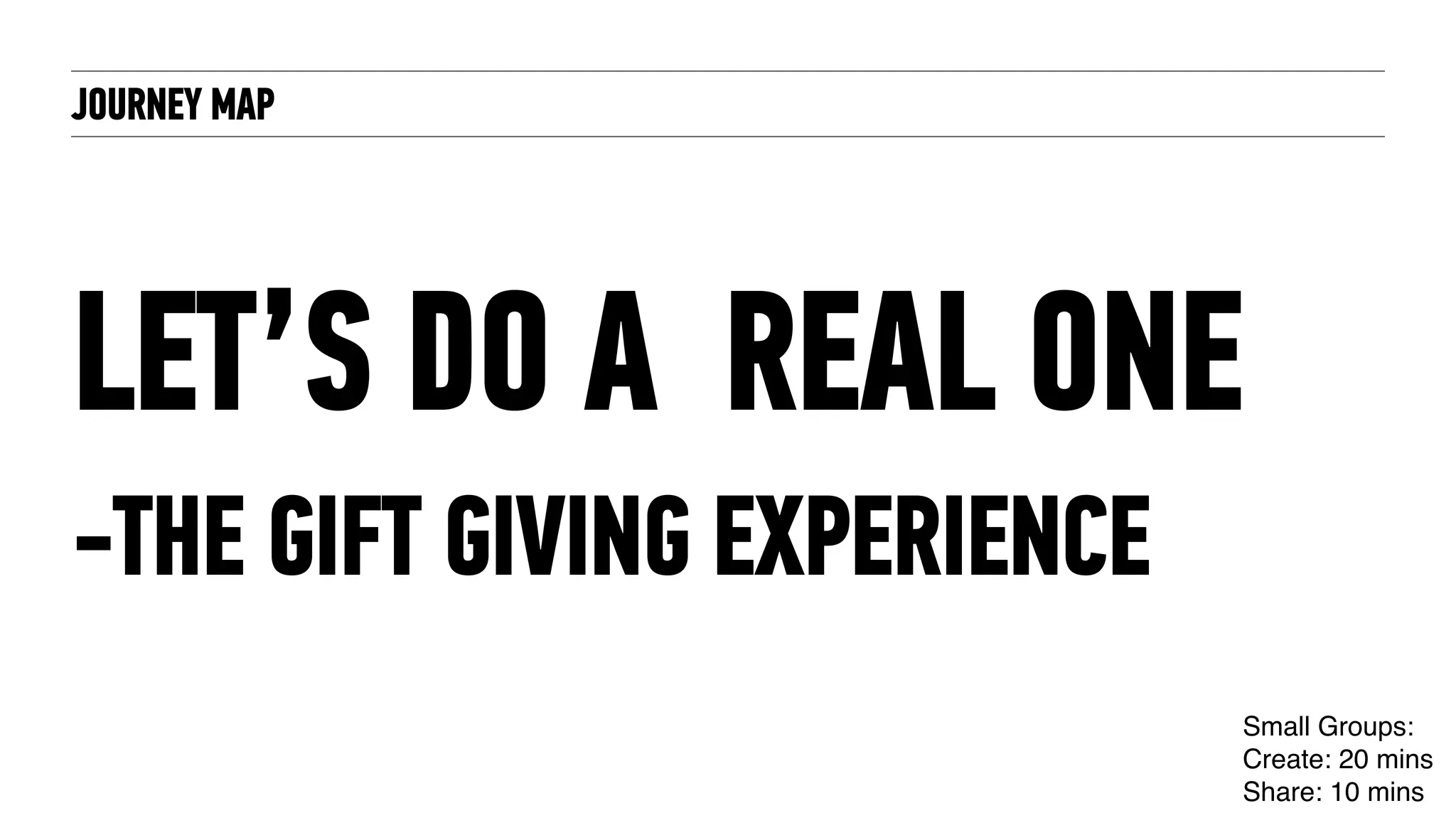 JOURNEY MAP
LET’S DO A REAL ONE
-THE GIFT GIVING EXPERIENCE
Small Groups:
Create: 20 mins
Share: 10 mins
 