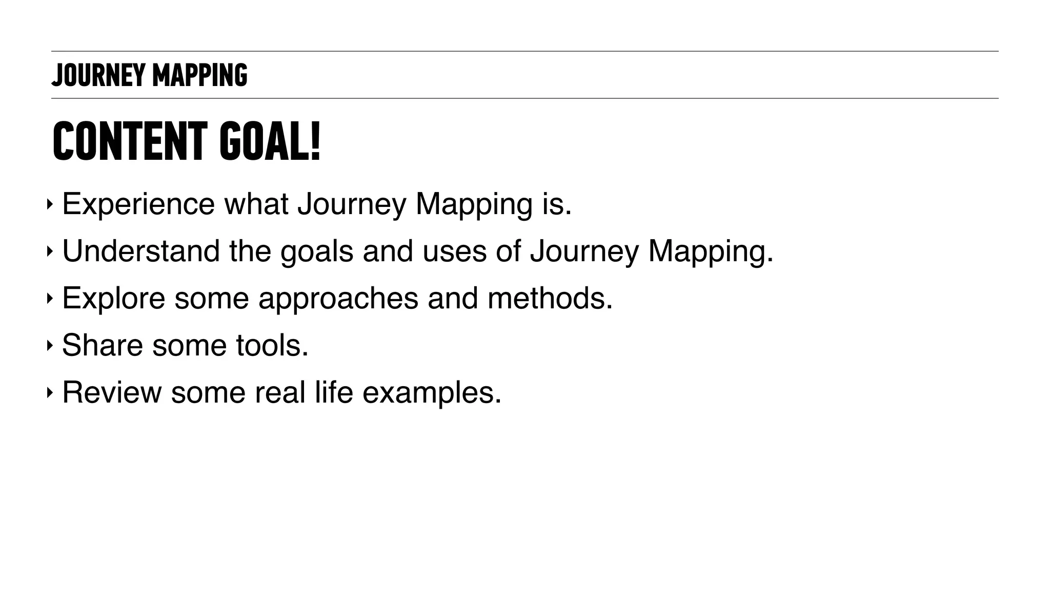 CONTENT GOAL!
‣ Experience what Journey Mapping is.
‣ Understand the goals and uses of Journey Mapping.
‣ Explore some approaches and methods.
‣ Share some tools.
‣ Review some real life examples.
JOURNEY MAPPING
 