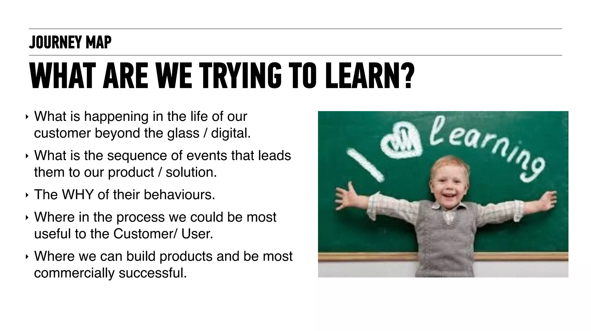JOURNEY MAP
WHAT ARE WE TRYING TO LEARN?
‣ What is happening in the life of our
customer beyond the glass / digital.
‣ What is the sequence of events that leads
them to our product / solution.
‣ The WHY of their behaviours.
‣ Where in the process we could be most
useful to the Customer/ User.
‣ Where we can build products and be most
commercially successful.
 