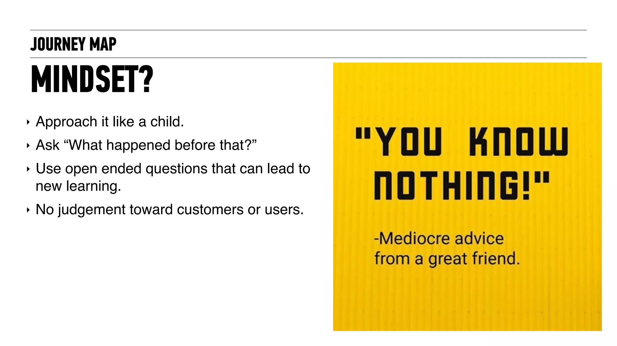 JOURNEY MAP
MINDSET?
‣ Approach it like a child.
‣ Ask “What happened before that?”
‣ Use open ended questions that can lead to
new learning.
‣ No judgement toward customers or users.
 