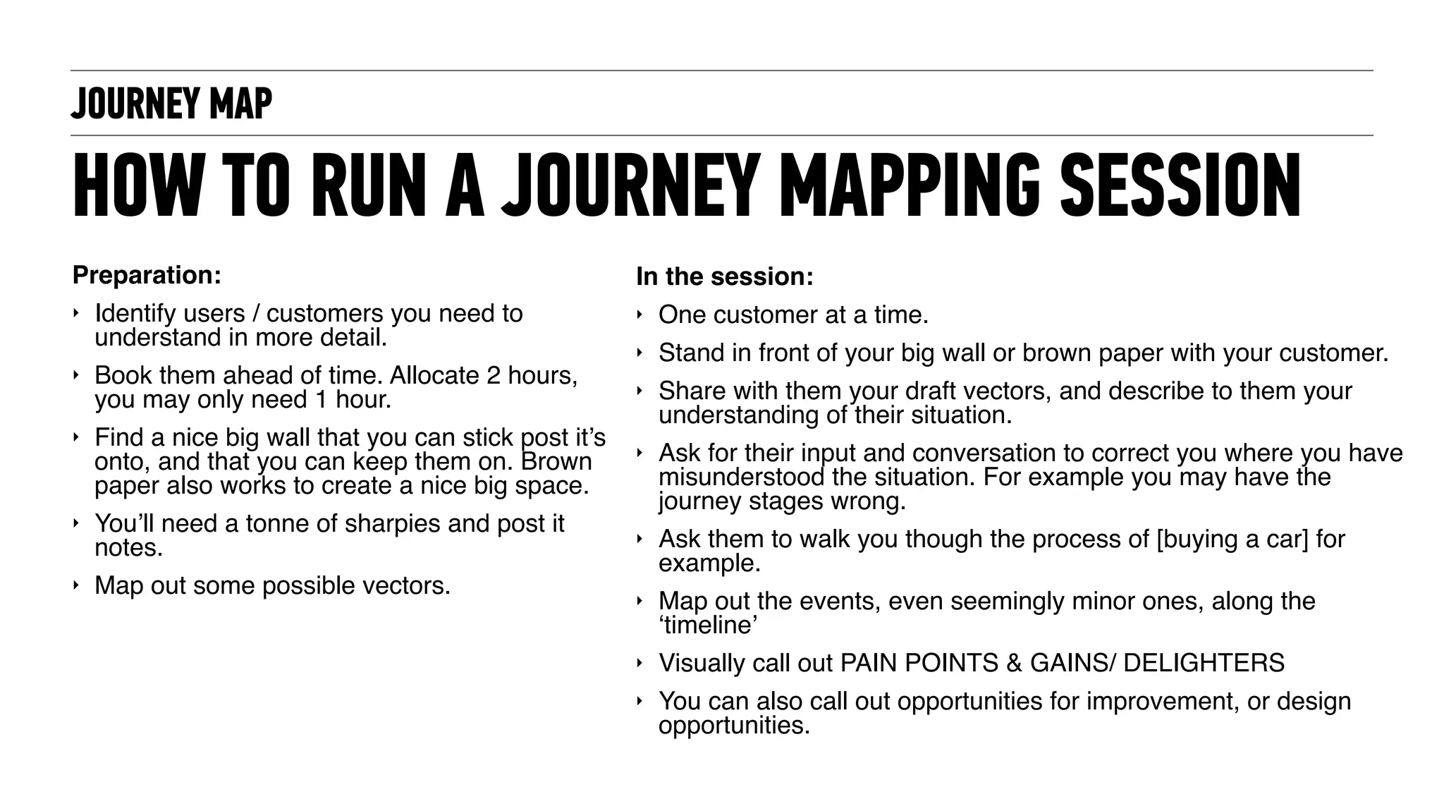 JOURNEY MAP
HOW TO RUN A JOURNEY MAPPING SESSION
Preparation:
‣ Identify users / customers you need to
understand in more detail.
‣ Book them ahead of time. Allocate 2 hours,
you may only need 1 hour.
‣ Find a nice big wall that you can stick post it’s
onto, and that you can keep them on. Brown
paper also works to create a nice big space.
‣ You’ll need a tonne of sharpies and post it
notes.
‣ Map out some possible vectors.
In the session:
‣ One customer at a time.
‣ Stand in front of your big wall or brown paper with your customer.
‣ Share with them your draft vectors, and describe to them your
understanding of their situation.
‣ Ask for their input and conversation to correct you where you have
misunderstood the situation. For example you may have the
journey stages wrong.
‣ Ask them to walk you though the process of [buying a car] for
example.
‣ Map out the events, even seemingly minor ones, along the
‘timeline’
‣ Visually call out PAIN POINTS & GAINS/ DELIGHTERS
‣ You can also call out opportunities for improvement, or design
opportunities.
 