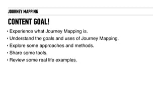 CONTENT GOAL!
‣ Experience what Journey Mapping is.
‣ Understand the goals and uses of Journey Mapping.
‣ Explore some approaches and methods.
‣ Share some tools.
‣ Review some real life examples.
JOURNEY MAPPING
 