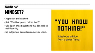 JOURNEY MAP
MINDSET?
‣ Approach it like a child.
‣ Ask “What happened before that?”
‣ Use open ended questions that can lead to
new learning.
‣ No judgement toward customers or users.
 