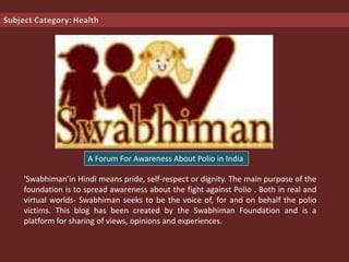 'Swabhiman’in Hindi means pride, self-respect or dignity. The main purpose of the
foundation is to spread awareness about the fight against Polio . Both in real and
virtual worlds- Swabhiman seeks to be the voice of, for and on behalf the polio
victims. This blog has been created by the Swabhiman Foundation and is a
platform for sharing of views, opinions and experiences.
A Forum For Awareness About Polio in India
 