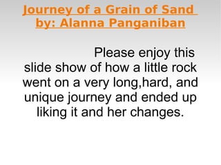 Journey of a Grain of Sand
  by: Alanna Panganiban

               Please enjoy this
slide show of how a little rock
went on a very long,hard, and
unique journey and ended up
   liking it and her changes.
 