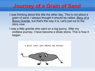 Journey of a Grain of Sand
I was thinking about this title the other day. This is not about a
   grain of sand. I always thought it should be called, Story of a
   Brave Granite, but that's the way it is. Let's just cut to the
   story now.
I was a little granite who went on a big journy. After my
   endless journey, I have become a shale stone. This is how it
   began:
 
