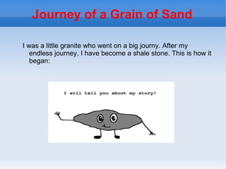 Journey of a Grain of Sand

I was a little granite who went on a big journy. After my
   endless journey, I have become a shale stone. This is how it
   began:
 