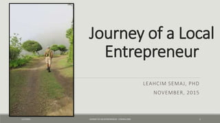 Journey of a Local
Entrepreneur
LEAHCIM SEMAJ, PHD
NOVEMBER, 2015
11/9/2015 JOURNEY OF AN ENTREPRENEUR - LTSEMAJ.COM 1
 