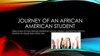 JOURNEY OF AN AFRICAN
AMERICAN STUDENT
Take a tour of how African American school children gained the right to
receive an equal education too.
Image:
http://www.cabravale.com/CABstores/_images/CVD%20ABOUT%20US/Hands%20Multicultural.jpg
 