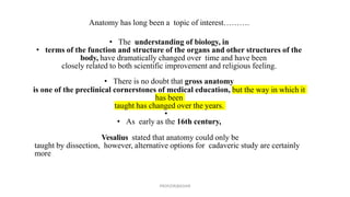 Anatomy has long been a topic of interest……….
• The understanding of biology, in
• terms of the function and structure of the organs and other structures of the
body, have dramatically changed over time and have been
closely related to both scientific improvement and religious feeling.
• There is no doubt that gross anatomy
is one of the preclinical cornerstones of medical education, but the way in which it
has been
taught has changed over the years.
•
• As early as the 16th century,
Vesalius stated that anatomy could only be
taught by dissection, however, alternative options for cadaveric study are certainly
more
PROF(DR)BASHIR
 