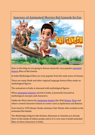 Journey of Animated Movies Bal Ganesh So Far
Here in this blog we are going to discuss about the very popular animated
feature films of Bal Ganesh.
In India Mythological films are very popular from the early years of Cinema.
There are many Hindi and other regional language feature films made on
mythological figures.
The animation in India is obsessed with mythological figures.
When animation industry started in India, it primarily focussed at
mythological concepts and characters.
Unlike the West where the Animation Studios like Walt Disney, Pixar and
others created characters based on comics such as Spiderman and Batman.
Years back in 1956 Disney Studio animator Clair Weeks who worked on the
animated film Bambi.
The Mythological figures like Krishna, Hanuman or Ganesha are already
there in the minds of Indian people and so it is very easy to build animated
films on these characters in India.
 
