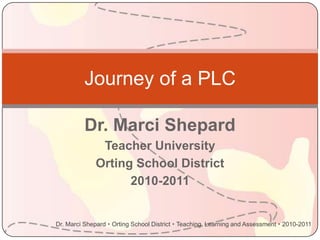 Journey of a PLC

          Dr. Marci Shepard
               Teacher University
              Orting School District
                    2010-2011


Dr. Marci Shepard  Orting School District  Teaching, Learning and Assessment  2010-2011
 