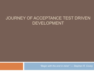 JOURNEY OF ACCEPTANCE TEST DRIVEN
DEVELOPMENT
“Begin with the end in mind.” — Stephen R. Covey
 