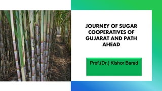 JOURNEY OF SUGAR
COOPERATIVES OF
GUJARAT AND PATH
AHEAD
Prof.(Dr.) Kishor Barad
 