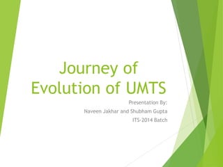 Journey of
Evolution of UMTS
Presentation By:
Naveen Jakhar and Shubham Gupta
ITS-2014 Batch
 