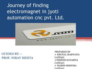 Journey of finding
electromagnet in jyoti
automation cnc pvt. Ltd.
GUIDED BY: –
PROF. NIRAV MEHTA
PREPARED BY
 KRUNAL MAKWANA
(12EE36)
NIMESH KATARIYA
(12EE40)
 HARSH SHIHORA
 