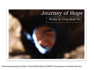 Journey of Hope
                                                       Works by Chng Seok Tin




Presented by: Joseph Joo, Shalynn Chua & Arfah Rahman, DSA231 Contemporary Southeast Asian Art.
 