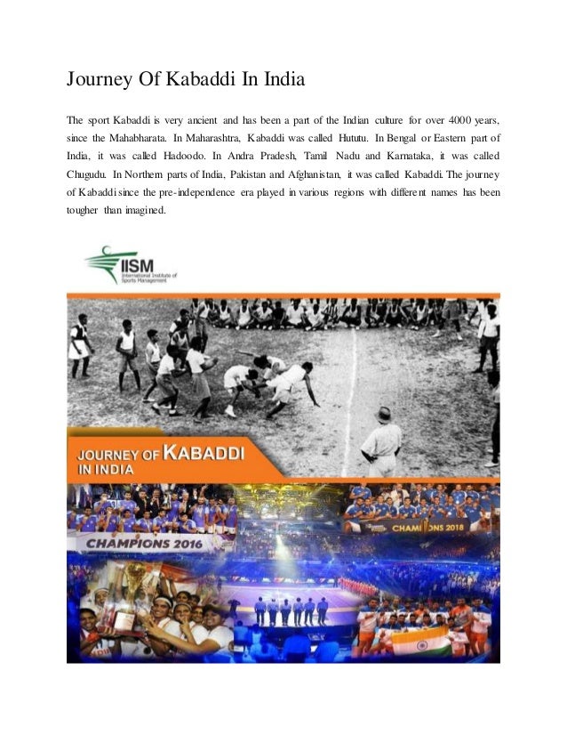 Journey Of Kabaddi In India
The sport Kabaddi is very ancient and has been a part of the Indian culture for over 4000 years,
since the Mahabharata. In Maharashtra, Kabaddi was called Hututu. In Bengal or Eastern part of
India, it was called Hadoodo. In Andra Pradesh, Tamil Nadu and Karnataka, it was called
Chugudu. In Northern parts of India, Pakistan and Afghanistan, it was called Kabaddi. The journey
of Kabaddi since the pre-independence era played in various regions with different names has been
tougher than imagined.
 