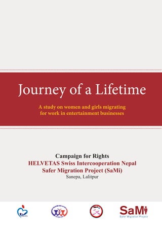 Safer Migration Project
SaM
Campaign for Rights
HELVETAS Swiss Intercooperation Nepal
Safer Migration Project (SaMi)
Sanepa, Lalitpur
Journey of a Lifetime
A study on women and girls migrating
for work in entertainment businesses
 