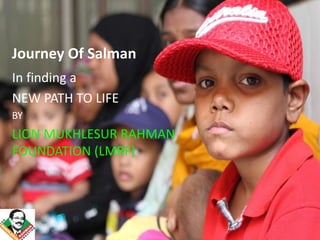 Journey Of Salman
In finding a
NEW PATH TO LIFE
BY
LION MUKHLESUR RAHMAN
FOUNDATION (LMRF)
 