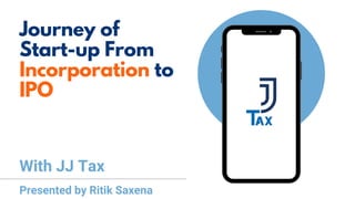 Journey of
Start-up From
Incorporation to
IPO
With JJ Tax
Presented by Ritik Saxena
 