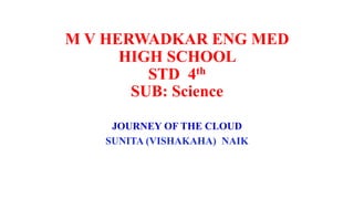 M V HERWADKAR ENG MED
HIGH SCHOOL
STD 4th
SUB: Science
JOURNEY OF THE CLOUD
SUNITA (VISHAKAHA) NAIK
 