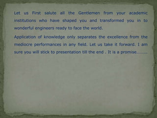 Let us First salute all the Gentlemen from your academic
institutions who have shaped you and transformed you in to
wonderful engineers ready to face the world.
Application of knowledge only separates the excellence from the
mediocre performances in any field. Let us take it forward. I am
sure you will stick to presentation till the end . It is a promise……….
 