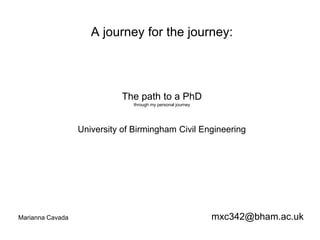A journey for the journey: 
The path to a PhD 
through my personal journey 
University of Birmingham Civil Engineering 
Marianna Cavada mxc342@bham.ac.uk 
 