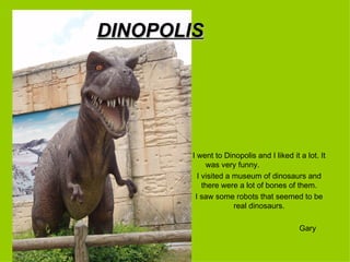 DINOPOLIS




        I went to Dinopolis and I liked it a lot. It
             was very funny.
          I visited a museum of dinosaurs and
            there were a lot of bones of them.
         I saw some robots that seemed to be
                      real dinosaurs.

                                           Gary
 