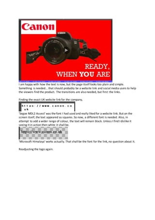 I am happy with how the text is now, but the page itself looks too plain and simple.
Something is needed... that should probably be a website link and social media users to help
the viewers find the product. The transitions are also needed, but first: the links.
Finding the exact UK website link for the company,
‘Segoe MDL2 Assest’ was the font I had used and really liked for a website link. But on the
screen itself, the text appeared as squares. So now, a different font is needed. Also, in
attempt to add a wider range of colour, the text will remain black. Unless I find I dislike it
seeing it in action then white it shall be.
‘Microsoft Himalaya’ works actually. That shall be the font for the link, no question about it.
Readjusting the logo again.
 