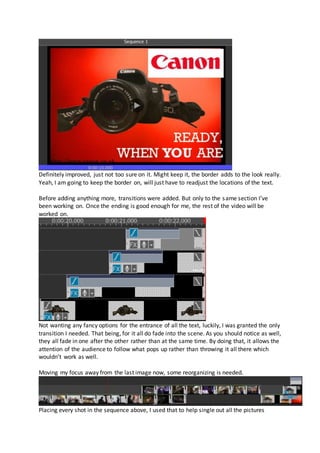 Definitely improved, just not too sure on it. Might keep it, the border adds to the look really.
Yeah, I am going to keep the border on, will just have to readjust the locations of the text.
Before adding anything more, transitions were added. But only to the same section I’ve
been working on. Once the ending is good enough for me, the rest of the video will be
worked on.
Not wanting any fancy options for the entrance of all the text, luckily, I was granted the only
transition I needed. That being, for it all do fade into the scene. As you should notice as well,
they all fade in one after the other rather than at the same time. By doing that, it allows the
attention of the audience to follow what pops up rather than throwing it all there which
wouldn’t work as well.
Moving my focus away from the last image now, some reorganizing is needed.
Placing every shot in the sequence above, I used that to help single out all the pictures
 