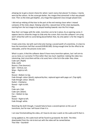 allowing me to get a clearer choice for where I want every shot placed. To choose, I mainly
went by the colours. As the scene got darker, the images that connected in that way played
next. Then as the shots got brighter, any image that appeared close enough played next.
I did end up redoing all that due to the part at the end moving closer when I moved
someone of the shots about. Helping solve this, I placed most of the shots backwards,
starting from the last image to be played heading towards near the first image.
Now that I am happy with the order, transition are to be in place. As an opening scene, it
appears best to allow the image to slide onto the screen. But since the software I am using
won't allow that with no scene being placed before that, my only option is for the image to
fade in.
It took some time, but with each shot only having a second worth of screentime, it is best to
have the transitions half that second (0:00:00.500). Giving enough time for the effect to be
noticeable, and for the pictures to be seen.
What is a pain, it that the software doesn’t have many transition options, but I will aim to
use as many as I can (only if it fits) rather than too much repetition making the video less
interesting. And since there will be a lot used, here is the list in the order they show:
Cube spin. (Right)
Slide. (Left)
Bounce. (Two bounces).
Split – Vertical, out.
Wipe – Right to left.
Roll.
Reveal – Bottom to top.
Fade through colour (black), replaced by blur, replaced again with page curl. (Top right).
Fade through colour. (black).
Radial – Clockwise.
Reveal – right to left.
Flip.
Cube spin. (Up).
Cube spin. (down).
Fan – Bottom to top.
Zoom.
Reveal – Right to left.
Fade through white.
Watching the draft through, it would help to have a second opinion on the use of
transitions, but for now I will leave it how it is.
I am now finished editing the video, all I have to do now is work on the audio and fit that in.
Using uppbeat.io, the audio track will be found to go towards the draft. The titles
downloaded from the site to test out with the video will be named below:
That Vibe – Soundroll
 