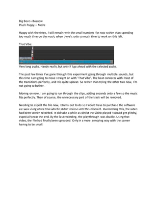 Big Beat – Bosnow
Plush Puppy – Moire
Happy with the three, I will remain with the small numbers for now rather than spending
too much time on the music when there's only so much time to work on this left.
That Vibe:
Very long audio. Handy really, but only if I go ahead with the selected audio.
The past few times I’ve gone through this experiment going through multiple sounds, but
this time I am going to move straight on with ‘That Vibe’. The beat connects with most of
the transitions perfectly, and it is quite upbeat. So rather than trying the other two now, I’m
not going to bother.
Moving on now, I am going to run through the clips, adding seconds onto a few so the music
fits perfectly. Then of course, the unnecessary part of the track will be removed.
Needing to export the file now, it turns out to do so I would have to purchase the software
as I was using a free trial which I didn’t realise until this moment. Overcoming this, the video
had been screen recorded. It did take a while as whilst the video played it would get glitchy,
especially near the end. By the last recording, the play through was doable. Using that
video, the file had finally been uploaded. Only in a more annoying way with the screen
having to be small.
 