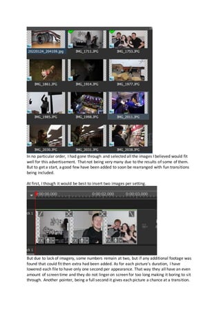 In no particular order, I had gone through and selected all the images I believed would fit
well for this advertisement. That not being very many due to the results of some of them.
But to get a start, a good few have been added to soon be rearranged with fun transitions
being included.
At first, I though it would be best to insert two images per setting.
But due to lack of imagery, some numbers remain at two, but if any additional footage was
found that could fit then extra had been added. As for each picture's duration, I have
lowered each file to have only one second per appearance. That way they all have an even
amount of screen time and they do not linger on screen for too long making it boring to sit
through. Another pointer, being a full second it gives each picture a chance at a transition.
 