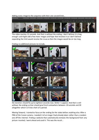 Adding every image to the sequence with their one second limit...
The video reaches 12 seconds. And that is without the ending. I don’t believe it is long
enough said might add a few more images and hope that resolves it as I don’t believe
expanding the limit would resolve the issue as then the images would be on too long.
Finding six additional pictures to include,
the duration should fly up to eighteen seconds now. Better I suppose. And that is still
without the ending so that should give finish somewhere between 20 seconds and 30
altogether which isn’t too short of a period.
Moving forward, I started to focus on the ending for the video before anything else. After a
PNG of the Canon camera, I needed it of an image I had already taken rather than a random
one off the internet. Finding a website that automatically removes the background from any
picture inserted, I went ahead and used it. This was the result...
 