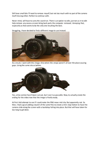 Still have small bits I’ll need to remove myself, but not too much with no part of the camera
itself missing either. Perfect to continue with.
Never mind, will have to carry the search on. There is an option to edit, just not as in to edit
help remove any excess or even bring back parts the computer removed. Annoying that,
especially as that seems to be the only one resulting the best.
Struggling, I have decided to find a different image to use instead.
As a result, I went with this image. One where the straps weren’t all over the place causing
gaps. Using the same site as before,
Yes, a tiny section hasn’t been cut out, but I see it as passable. Now, to actually create the
ending for the video now that the image is finally ready.
At first I did attempt to see if I could make the PNG move mid clip. But apparently not. So
then, I had a go at adding a bunch of the same files to create a mini stop motion to have the
camera slide along the screen with a backdrop falling into place. But that will have taken far
too long to get done.
 