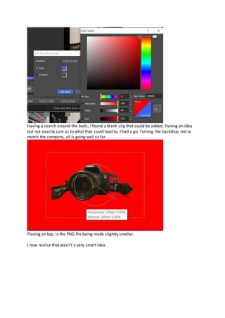 Having a search around the tools, I found a blank clip that could be added. Having an idea
but not exactly sure as to what that could lead to, I had a go. Turning the backdrop red to
match the company, all is going well so far.
Placing on top, is the PNG file being made slightly smaller.
I now realise that wasn’t a very smart idea.
 