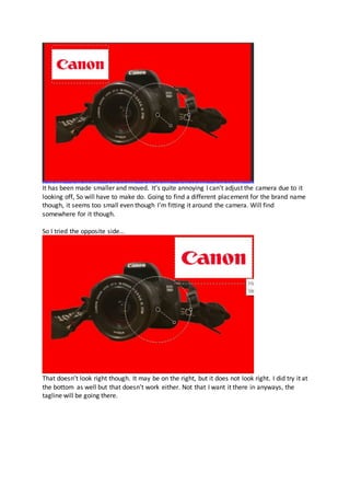 It has been made smaller and moved. It’s quite annoying I can't adjust the camera due to it
looking off, So will have to make do. Going to find a different placement for the brand name
though, it seems too small even though I’m fitting it around the camera. Will find
somewhere for it though.
So I tried the opposite side...
That doesn’t look right though. It may be on the right, but it does not look right. I did try it at
the bottom as well but that doesn’t work either. Not that I want it there in anyways, the
tagline will be going there.
 