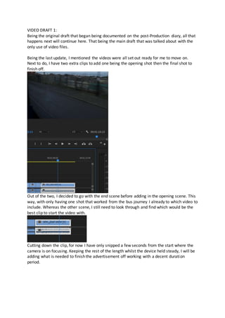 VIDEO DRAFT 1:
Being the original draft that began being documented on the post-Production diary, all that
happens next will continue here. That being the main draft that was talked about with the
only use of video files.
Being the last update, I mentioned the videos were all set out ready for me to move on.
Next to do, I have two extra clips to add one being the opening shot then the final shot to
finish off.
Out of the two, I decided to go with the end scene before adding in the opening scene. This
way, with only having one shot that worked from the bus journey I already to which video to
include. Whereas the other scene, I still need to look through and find which would be the
best clip to start the video with.
Cutting down the clip, for now I have only snipped a few seconds from the start where the
camera is on focusing. Keeping the rest of the length whilst the device held steady, I will be
adding what is needed to finish the advertisement off working with a decent duration
period.
 