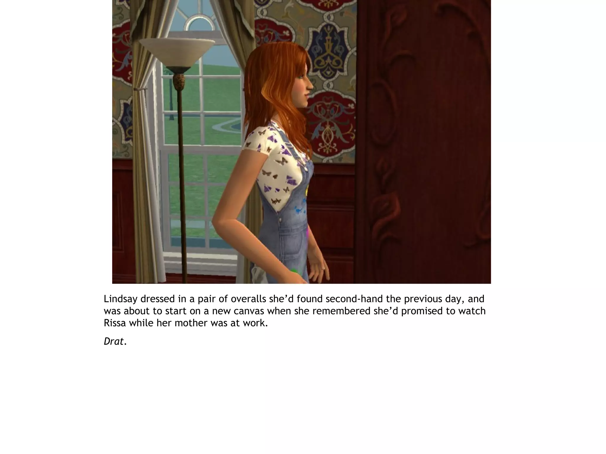 Lindsay dressed in a pair of overalls she’d found second-hand the previous day, and
was about to start on a new canvas when she remembered she’d promised to watch
Rissa while her mother was at work.
Drat.
 