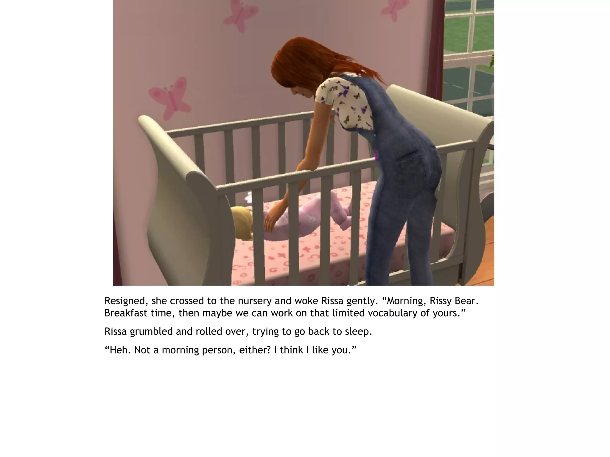 Resigned, she crossed to the nursery and woke Rissa gently. “Morning, Rissy Bear.
Breakfast time, then maybe we can work on that limited vocabulary of yours.”
Rissa grumbled and rolled over, trying to go back to sleep.
“Heh. Not a morning person, either? I think I like you.”
 