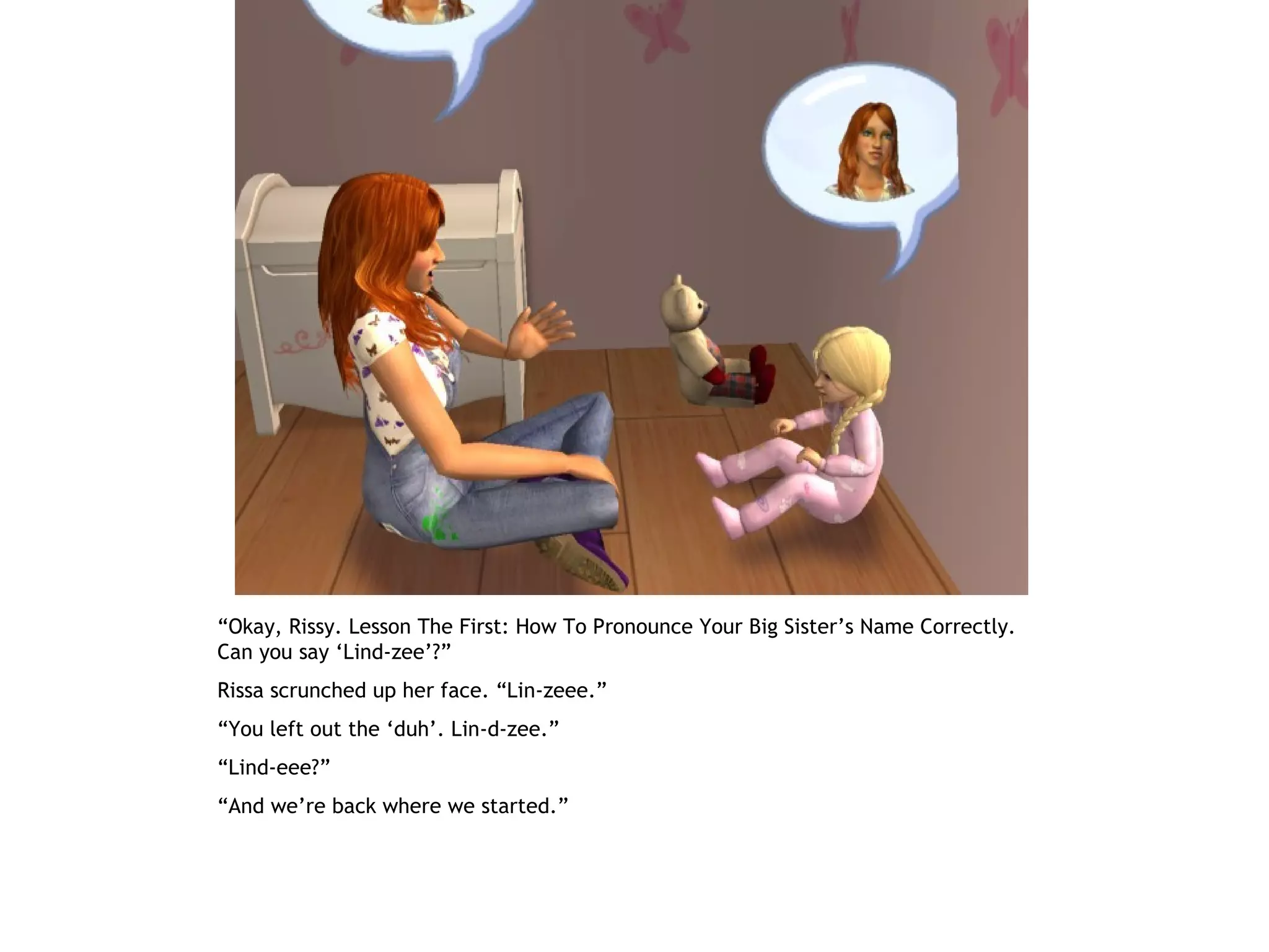“Okay, Rissy. Lesson The First: How To Pronounce Your Big Sister’s Name Correctly.
Can you say ‘Lind-zee’?”
Rissa scrunched up her face. “Lin-zeee.”
“You left out the ‘duh’. Lin-d-zee.”
“Lind-eee?”
“And we’re back where we started.”
 