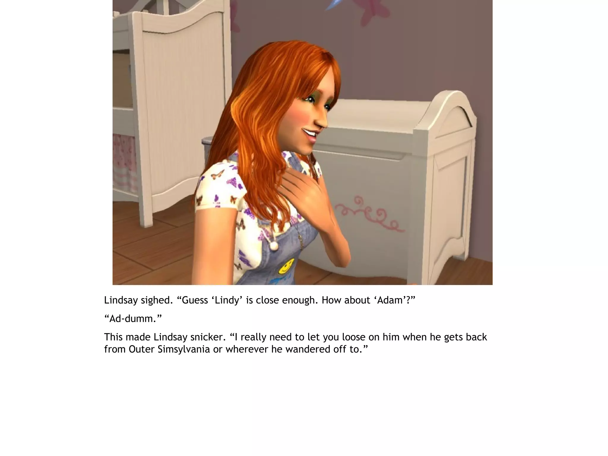 Lindsay sighed. “Guess ‘Lindy’ is close enough. How about ‘Adam’?”
“Ad-dumm.”
This made Lindsay snicker. “I really need to let you loose on him when he gets back
from Outer Simsylvania or wherever he wandered off to.”
 