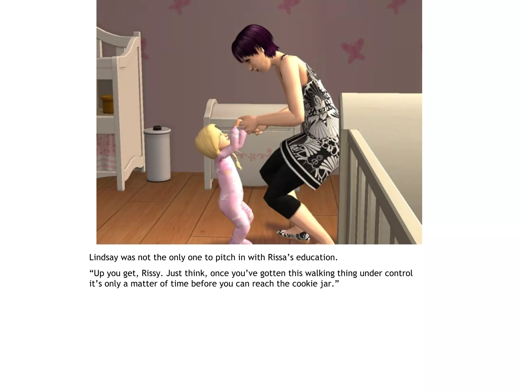 Lindsay was not the only one to pitch in with Rissa’s education.
“Up you get, Rissy. Just think, once you’ve gotten this walking thing under control
it’s only a matter of time before you can reach the cookie jar.”
 