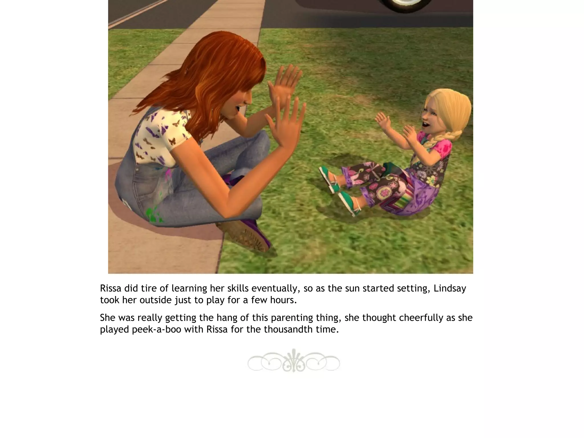 Rissa did tire of learning her skills eventually, so as the sun started setting, Lindsay
took her outside just to play for a few hours.
She was really getting the hang of this parenting thing, she thought cheerfully as she
played peek-a-boo with Rissa for the thousandth time.
 