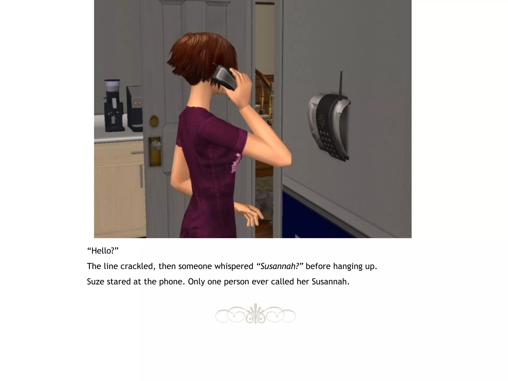 “Hello?”
The line crackled, then someone whispered “Susannah?” before hanging up.
Suze stared at the phone. Only one person ever called her Susannah.
 