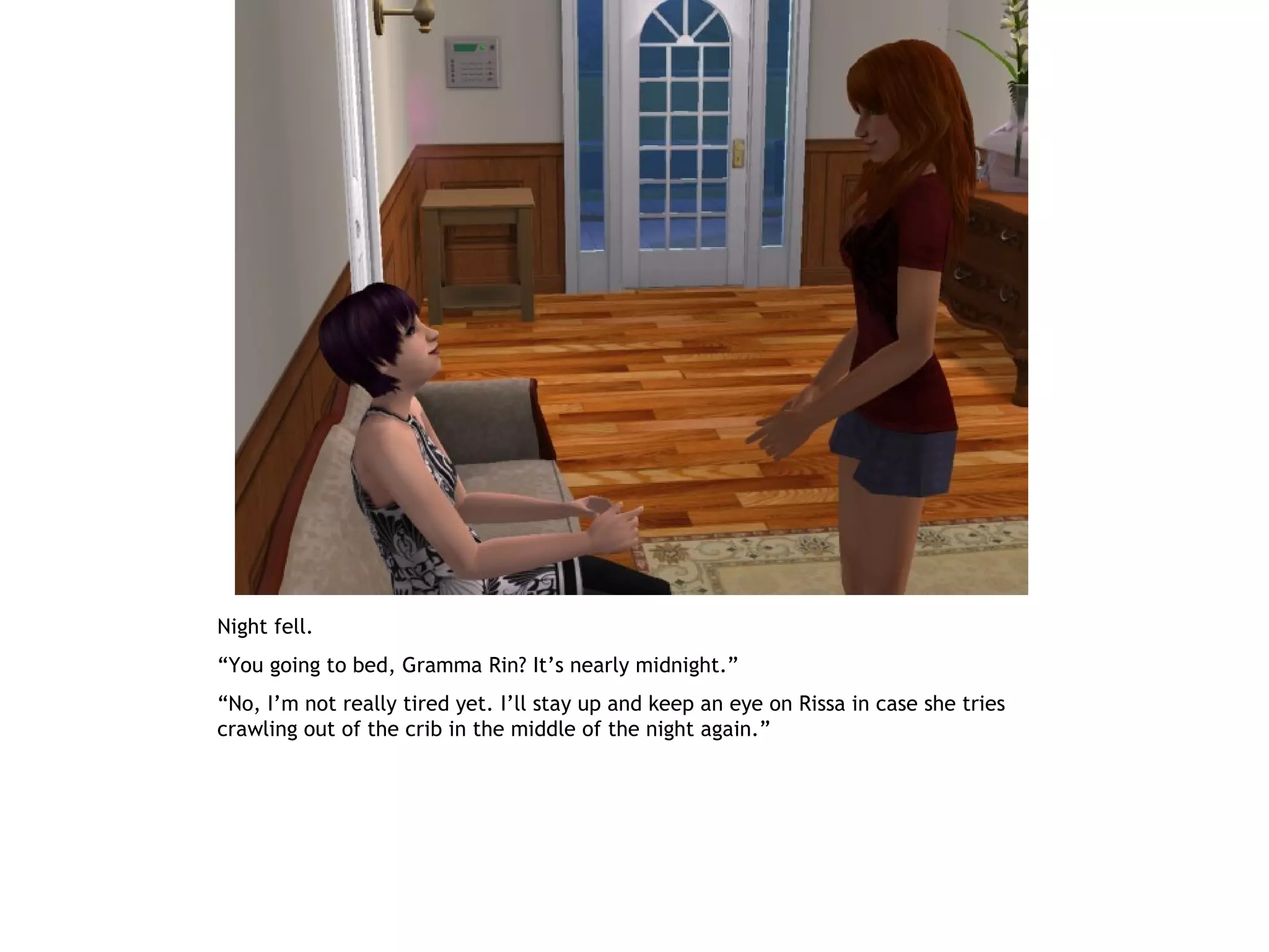 Night fell.
“You going to bed, Gramma Rin? It’s nearly midnight.”
“No, I’m not really tired yet. I’ll stay up and keep an eye on Rissa in case she tries
crawling out of the crib in the middle of the night again.”
 