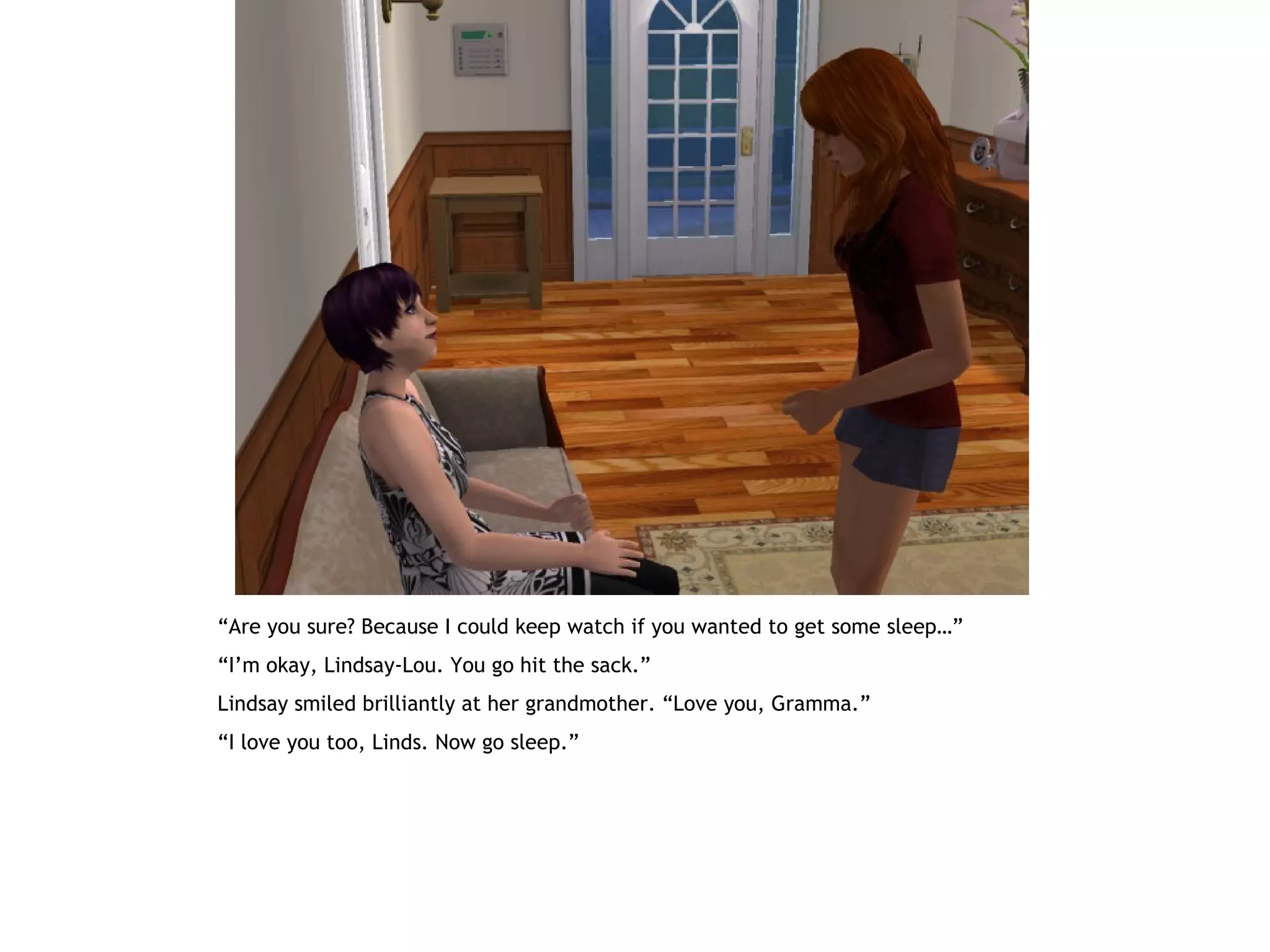 “Are you sure? Because I could keep watch if you wanted to get some sleep…”
“I’m okay, Lindsay-Lou. You go hit the sack.”
Lindsay smiled brilliantly at her grandmother. “Love you, Gramma.”
“I love you too, Linds. Now go sleep.”
 